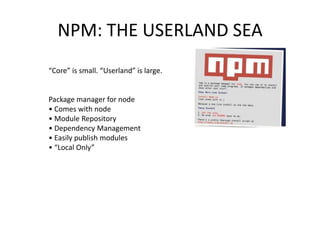 NPM: THE USERLAND SEA
“Core” is small. “Userland” is large.

Package manager for node
• Comes with node
• Module Repository
• Dependency Management
• Easily publish modules
• “Local Only”

 