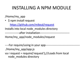 INSTALLING A NPM MODULE
/Home/my_app
• $ npm install request
https://github.com/mikeal/request
Installs into local node_modules directory
---------------after installation------------------------------Home/my_app/node_modules/request
----For require/using in your app-----------------------------------/Home/my_app/app.js
va r request = require('request');//Loads from local
node_modules directory

 