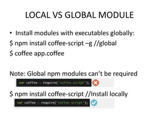 LOCAL VS GLOBAL MODULE
• Install modules with executables globally:
$ npm install coffee-script –g //global
$ coffee app.coffee
Note: Global npm modules can’t be required

$ npm install coffee-script //Install locally

 