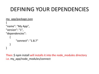 DEFINING YOUR DEPENDENCIES
my_app/package.json
{
"name": "My App",
"version": "1",
"dependencies":
{
"connect": "1.8.7"
}
}
Then: $ npm install will installs it into the node_modules directory
i.e. my_app/node_modules/connect

 