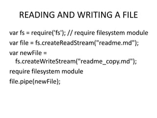 READING AND WRITING A FILE
var fs = require('fs'); // require filesystem module
var file = fs.createReadStream("readme.md");
var newFile =
fs.createWriteStream("readme_copy.md");
require filesystem module
file.pipe(newFile);

 