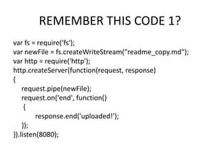 REMEMBER THIS CODE 1?
var fs = require('fs');
var newFile = fs.createWriteStream("readme_copy.md");
var http = require('http');
http.createServer(function(request, response)
{
request.pipe(newFile);
request.on('end', function()
{
response.end('uploaded!');
});
}).listen(8080);

 