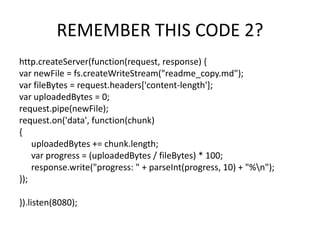 REMEMBER THIS CODE 2?
http.createServer(function(request, response) {
var newFile = fs.createWriteStream("readme_copy.md");
var fileBytes = request.headers['content-length'];
var uploadedBytes = 0;
request.pipe(newFile);
request.on('data', function(chunk)
{
uploadedBytes += chunk.length;
var progress = (uploadedBytes / fileBytes) * 100;
response.write("progress: " + parseInt(progress, 10) + "%n");
});
}).listen(8080);

 
