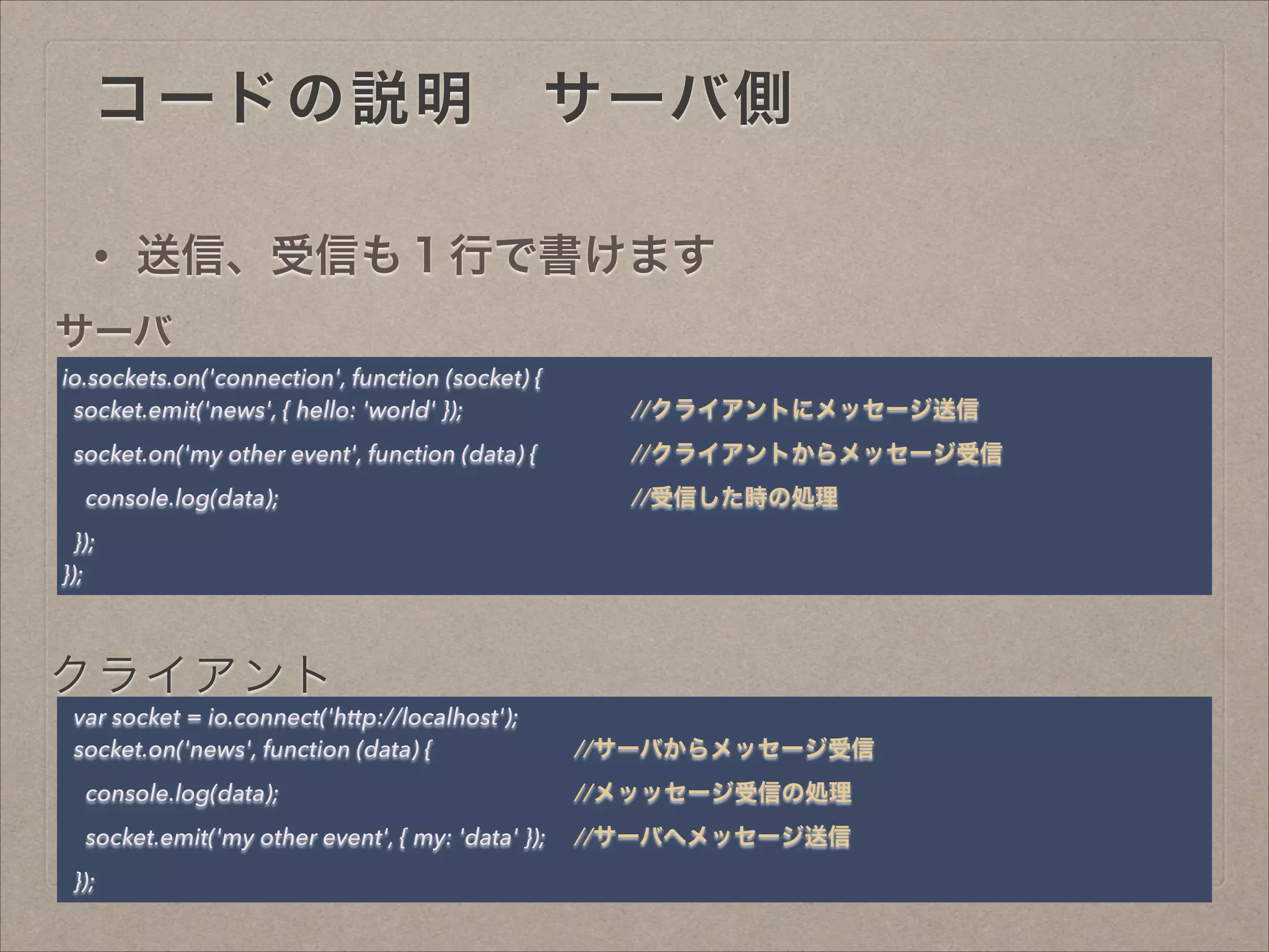 コードの説明 サーバ側 
io.sockets.on('connection', function (socket) {
socket.emit('news', { hello: 'world' }); //クライアントにメッセージ送信
socket.on('my other event', function (data) { //クライアントからメッセージ受信
console.log(data); //受信した時の処理
});
});
var socket = io.connect('http://localhost');
socket.on('news', function (data) { //サーバからメッセージ受信
console.log(data); //メッッセージ受信の処理
socket.emit('my other event', { my: 'data' }); //サーバへメッセージ送信
});
• 送信、受信も１行で書けます
サーバ
クライアント
 