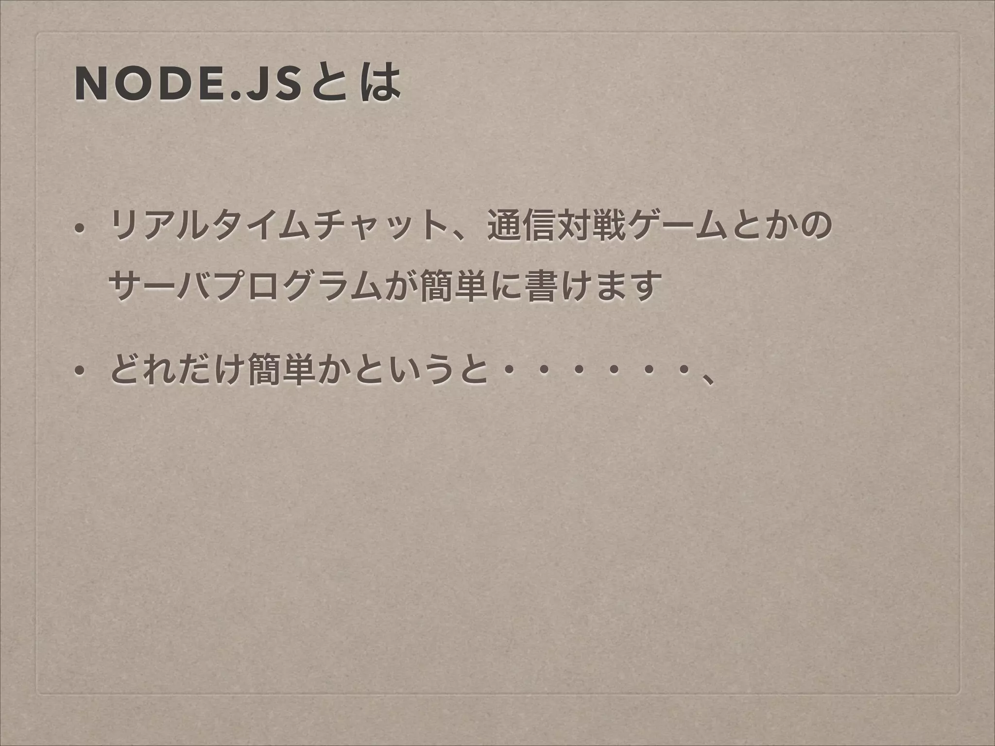 NODE.JSとは
• リアルタイムチャット、通信対戦ゲームとかの 
サーバプログラムが簡単に書けます
• どれだけ簡単かというと・・・・・・、
 