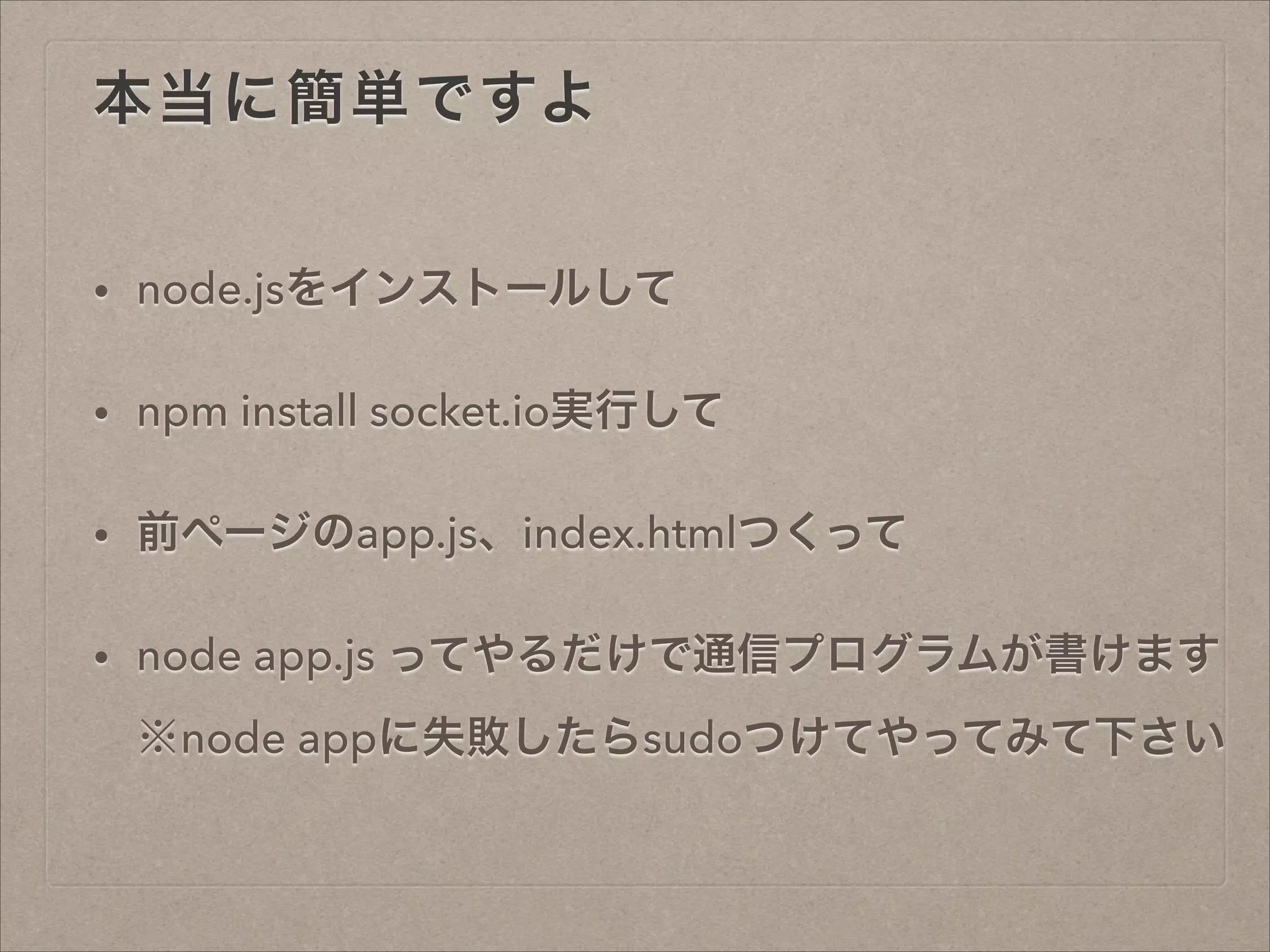 本当に簡単ですよ
• node.jsをインストールして
• npm install socket.io実行して
• 前ページのapp.js、index.htmlつくって
• node app.js ってやるだけで通信プログラムが書けます 
※node appに失敗したらsudoつけてやってみて下さい
 