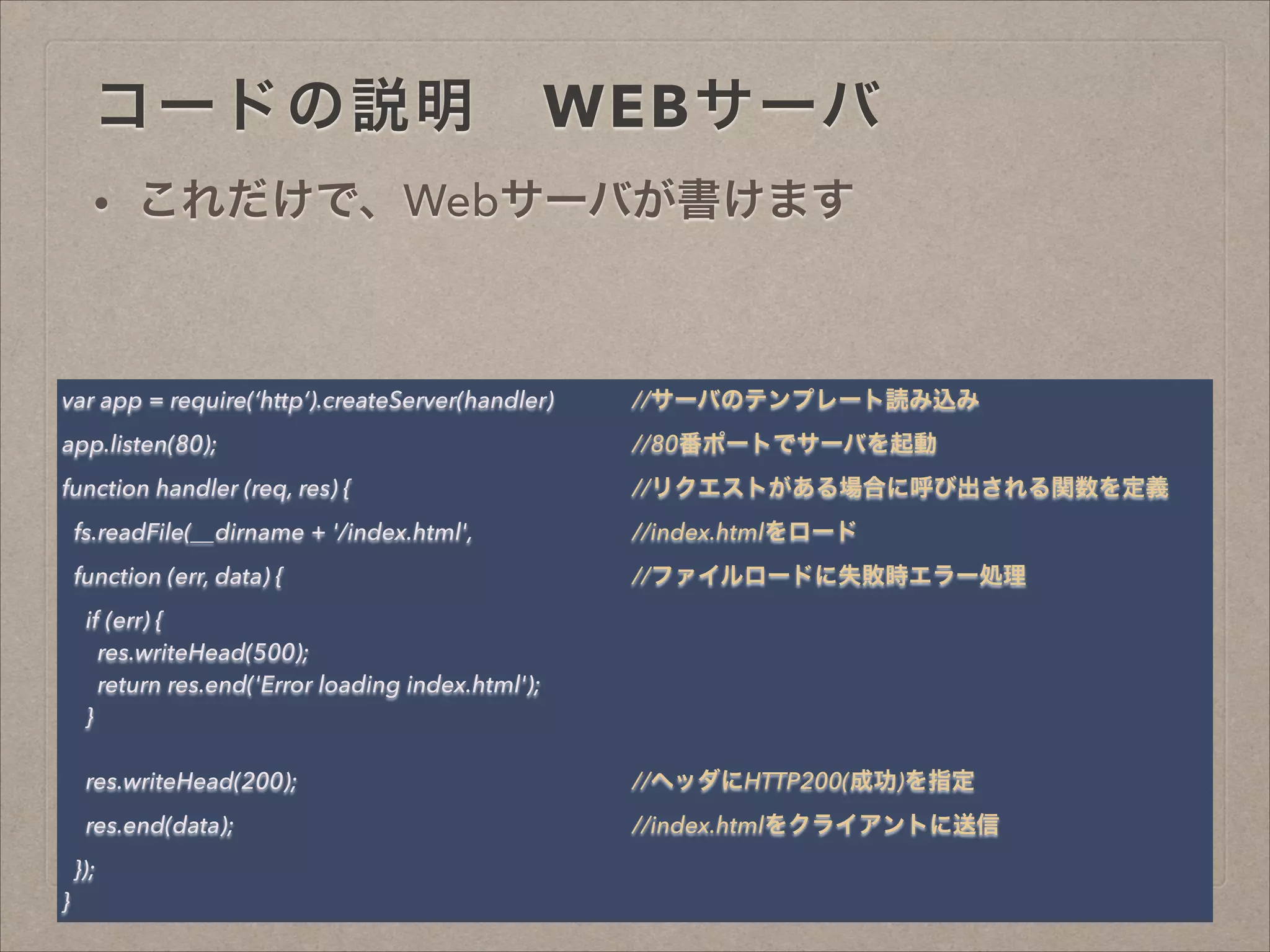コードの説明 WEBサーバ
• これだけで、Webサーバが書けます
var app = require(‘http’).createServer(handler) //サーバのテンプレート読み込み
app.listen(80); //80番ポートでサーバを起動
function handler (req, res) { //リクエストがある場合に呼び出される関数を定義
fs.readFile(__dirname + '/index.html', //index.htmlをロード
function (err, data) { //ファイルロードに失敗時エラー処理
if (err) {
res.writeHead(500);
return res.end('Error loading index.html');
}
!
res.writeHead(200); //ヘッダにHTTP200(成功)を指定
res.end(data); //index.htmlをクライアントに送信
});
}
 