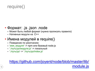 13
require()
•  Формат: .js .json .node
–  Может быть любой формат (нужно прописать правило)
–  Нативные модули на C++
•  Имена модулей в require()
–  Поведение по умолчанию:
–  'имя_модуля' -> npm или базовый node.js
–  './путь/до/модуля.js' -> локальный
–  './путь/до' -> './путь/до/index.js'
https://github.com/joyent/node/blob/master/lib/
module.js
 