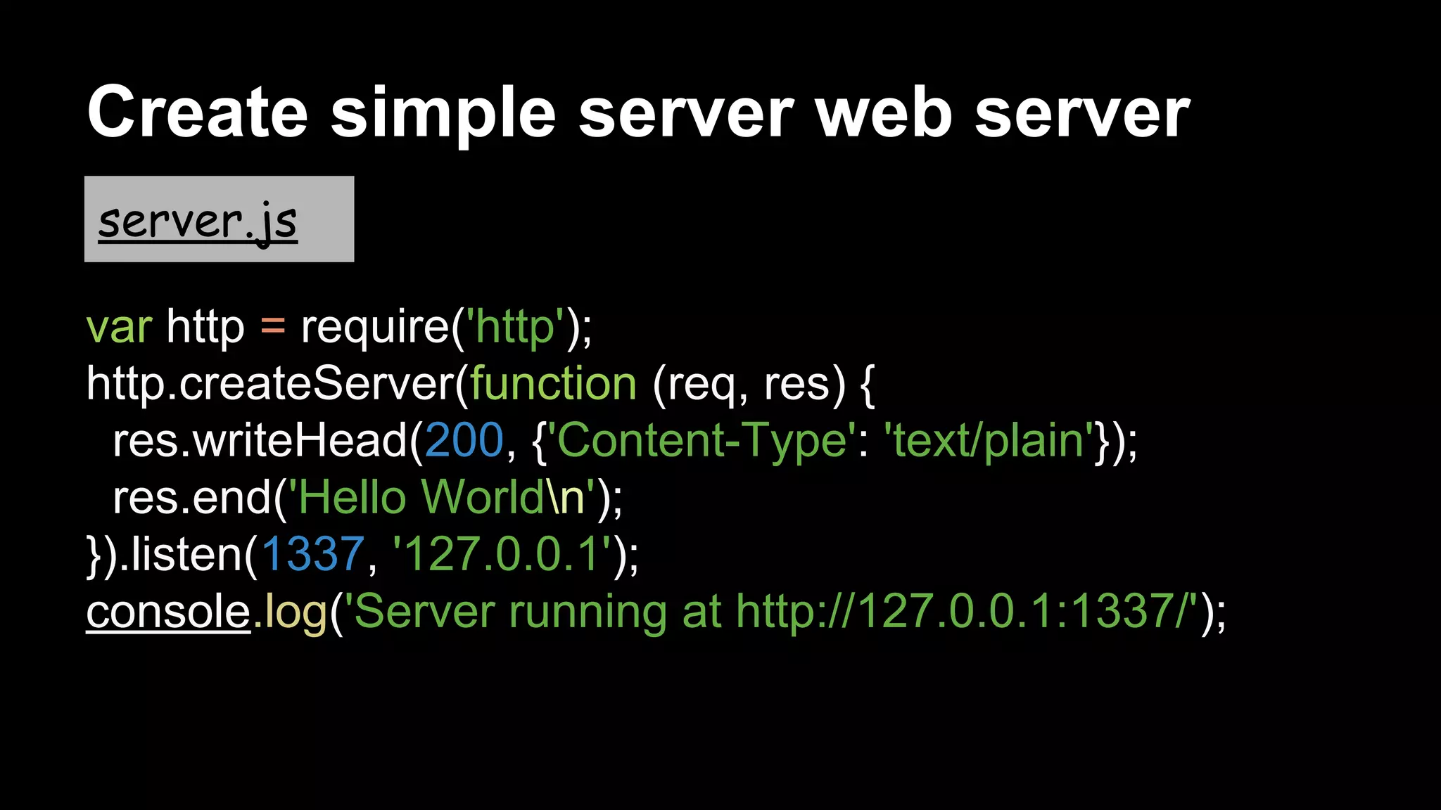 var http = require('http');
http.createServer(function (req, res) {
res.writeHead(200, {'Content-Type': 'text/plain'});
res.end('Hello Worldn');
}).listen(1337, '127.0.0.1');
console.log('Server running at http://127.0.0.1:1337/');
Create simple server web server
server.js
 
