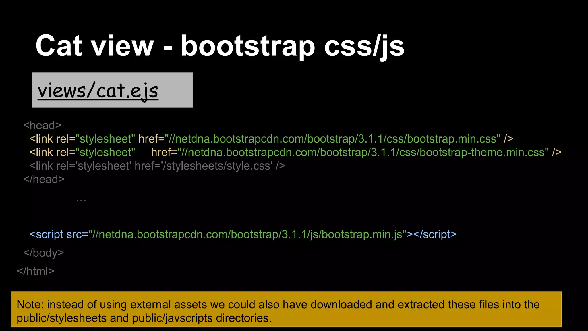 Cat view - bootstrap css/js
<head>
<link rel="stylesheet" href="//netdna.bootstrapcdn.com/bootstrap/3.1.1/css/bootstrap.min.css" />
<link rel="stylesheet" href="//netdna.bootstrapcdn.com/bootstrap/3.1.1/css/bootstrap-theme.min.css" />
<link rel='stylesheet' href='/stylesheets/style.css' />
</head>
…
<script src="//netdna.bootstrapcdn.com/bootstrap/3.1.1/js/bootstrap.min.js"></script>
</body>
</html>
views/cat.ejs
Note: instead of using external assets we could also have downloaded and extracted these files into the
public/stylesheets and public/javscripts directories.
 