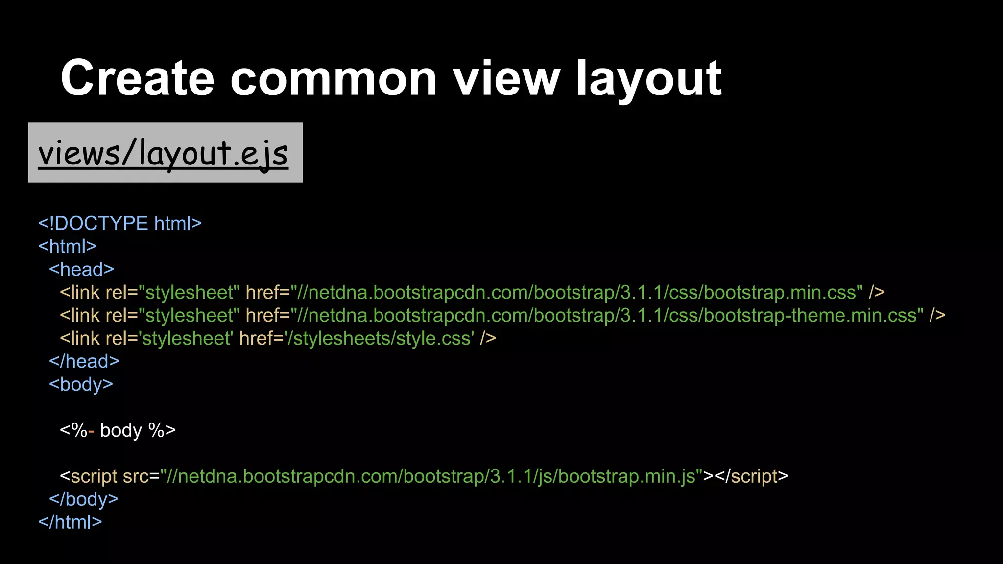 Create common view layout
views/layout.ejs
<!DOCTYPE html>
<html>
<head>
<link rel="stylesheet" href="//netdna.bootstrapcdn.com/bootstrap/3.1.1/css/bootstrap.min.css" />
<link rel="stylesheet" href="//netdna.bootstrapcdn.com/bootstrap/3.1.1/css/bootstrap-theme.min.css" />
<link rel='stylesheet' href='/stylesheets/style.css' />
</head>
<body>
<%- body %>
<script src="//netdna.bootstrapcdn.com/bootstrap/3.1.1/js/bootstrap.min.js"></script>
</body>
</html>
 