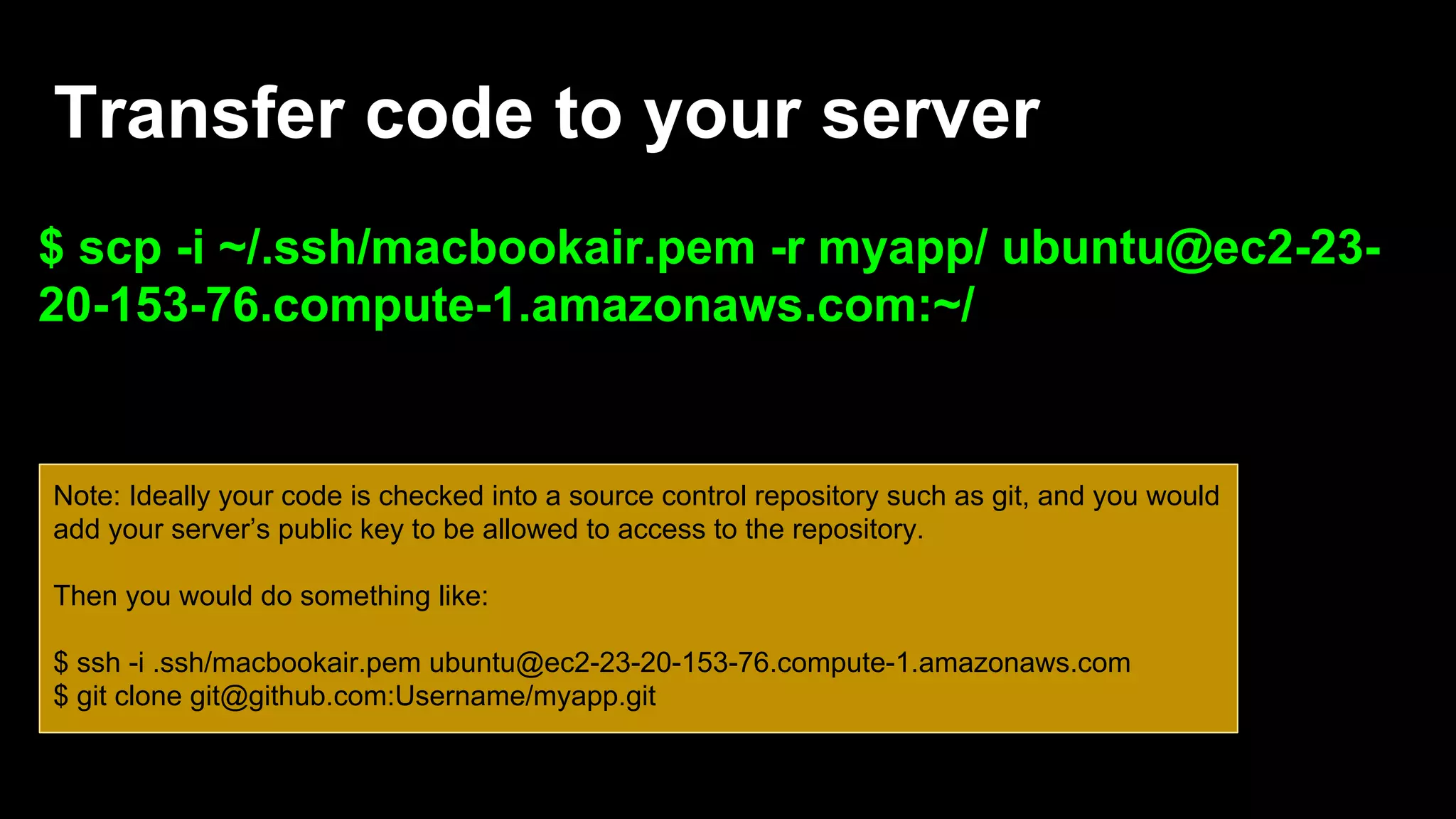 Transfer code to your server
$ scp -i ~/.ssh/macbookair.pem -r myapp/ ubuntu@ec2-23-
20-153-76.compute-1.amazonaws.com:~/
Note: Ideally your code is checked into a source control repository such as git, and you would
add your server’s public key to be allowed to access to the repository.
Then you would do something like:
$ ssh -i .ssh/macbookair.pem ubuntu@ec2-23-20-153-76.compute-1.amazonaws.com
$ git clone git@github.com:Username/myapp.git
 