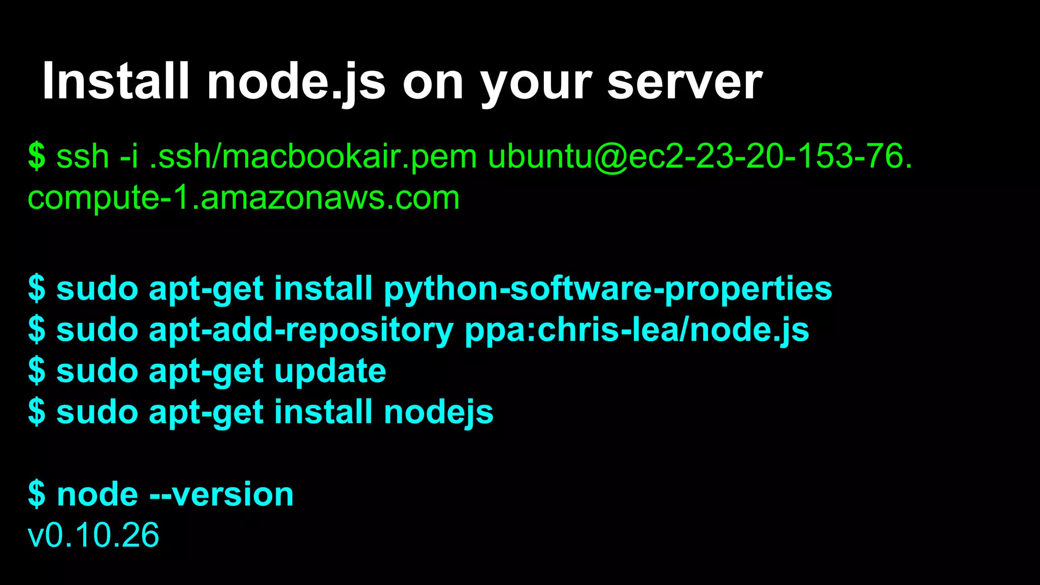 Install node.js on your server
$ ssh -i .ssh/macbookair.pem ubuntu@ec2-23-20-153-76.
compute-1.amazonaws.com
$ sudo apt-get install python-software-properties
$ sudo apt-add-repository ppa:chris-lea/node.js
$ sudo apt-get update
$ sudo apt-get install nodejs
$ node --version
v0.10.26
 