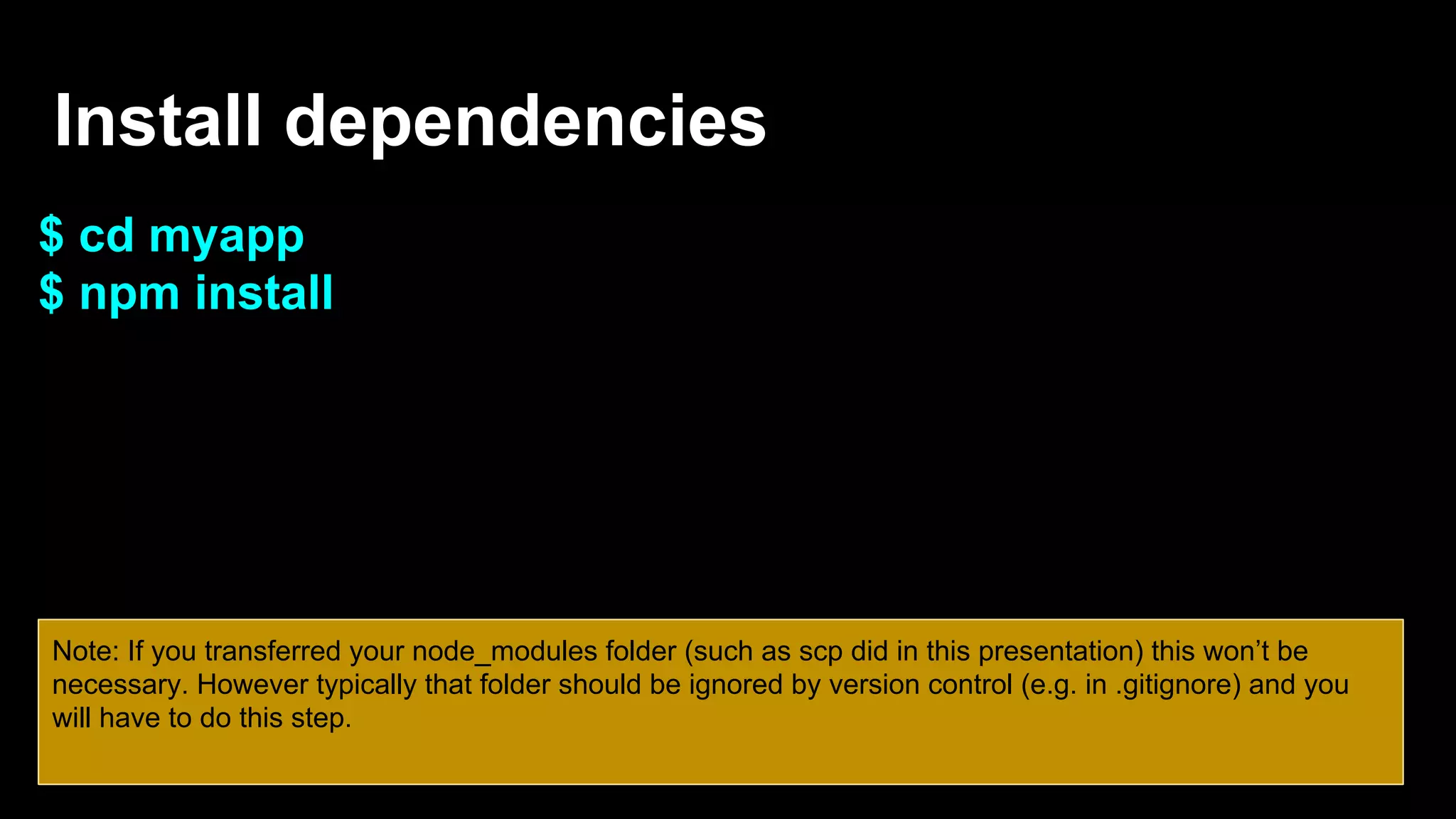 Install dependencies
$ cd myapp
$ npm install
Note: If you transferred your node_modules folder (such as scp did in this presentation) this won’t be
necessary. However typically that folder should be ignored by version control (e.g. in .gitignore) and you
will have to do this step.
 
