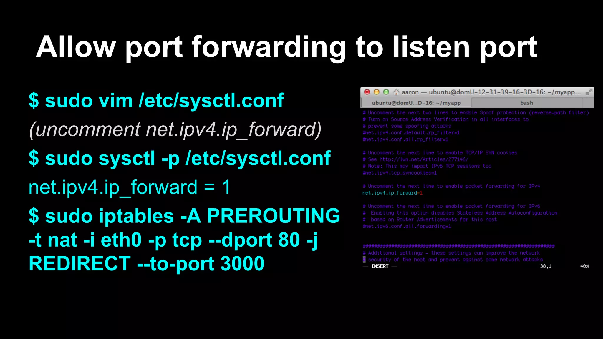 Allow port forwarding to listen port
$ sudo vim /etc/sysctl.conf
(uncomment net.ipv4.ip_forward)
$ sudo sysctl -p /etc/sysctl.conf
net.ipv4.ip_forward = 1
$ sudo iptables -A PREROUTING
-t nat -i eth0 -p tcp --dport 80 -j
REDIRECT --to-port 3000
 