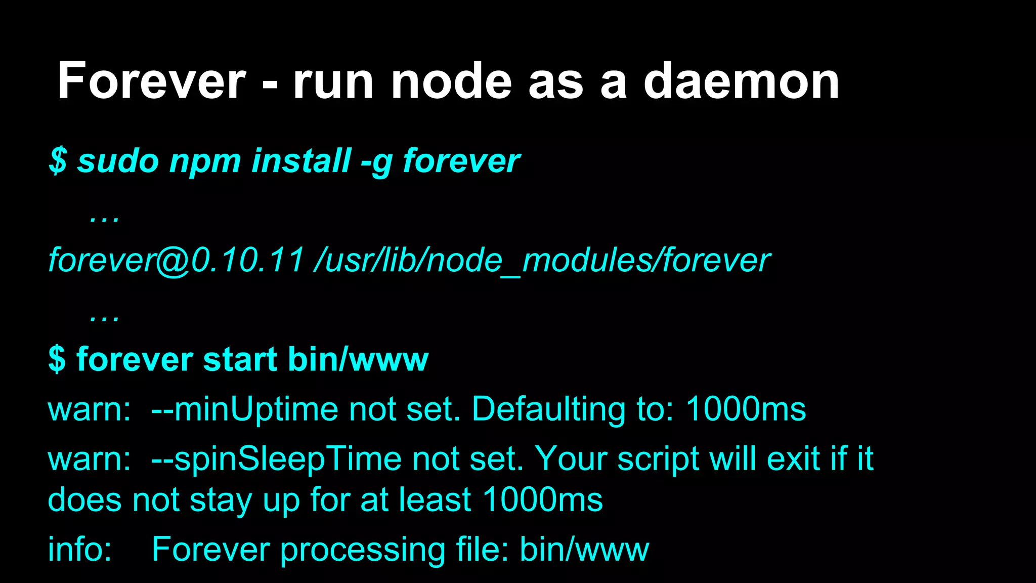 Forever - run node as a daemon
$ sudo npm install -g forever
…
forever@0.10.11 /usr/lib/node_modules/forever
…
$ forever start bin/www
warn: --minUptime not set. Defaulting to: 1000ms
warn: --spinSleepTime not set. Your script will exit if it
does not stay up for at least 1000ms
info: Forever processing file: bin/www
 