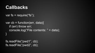Callbacks
var fs = require(“fs”);
var cb = function(err, data){
if (err) throw err;
console.log(“File contents: ” + data);
}
fs.readFile(“pwd1”, cb);
fs.readFile(“pwd2”, cb);
 
