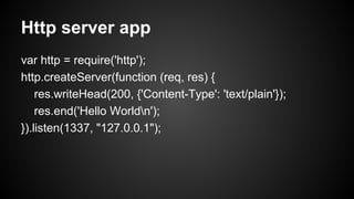 Http server app
var http = require('http');
http.createServer(function (req, res) {
res.writeHead(200, {'Content-Type': 'text/plain'});
res.end('Hello Worldn');
}).listen(1337, "127.0.0.1");
 