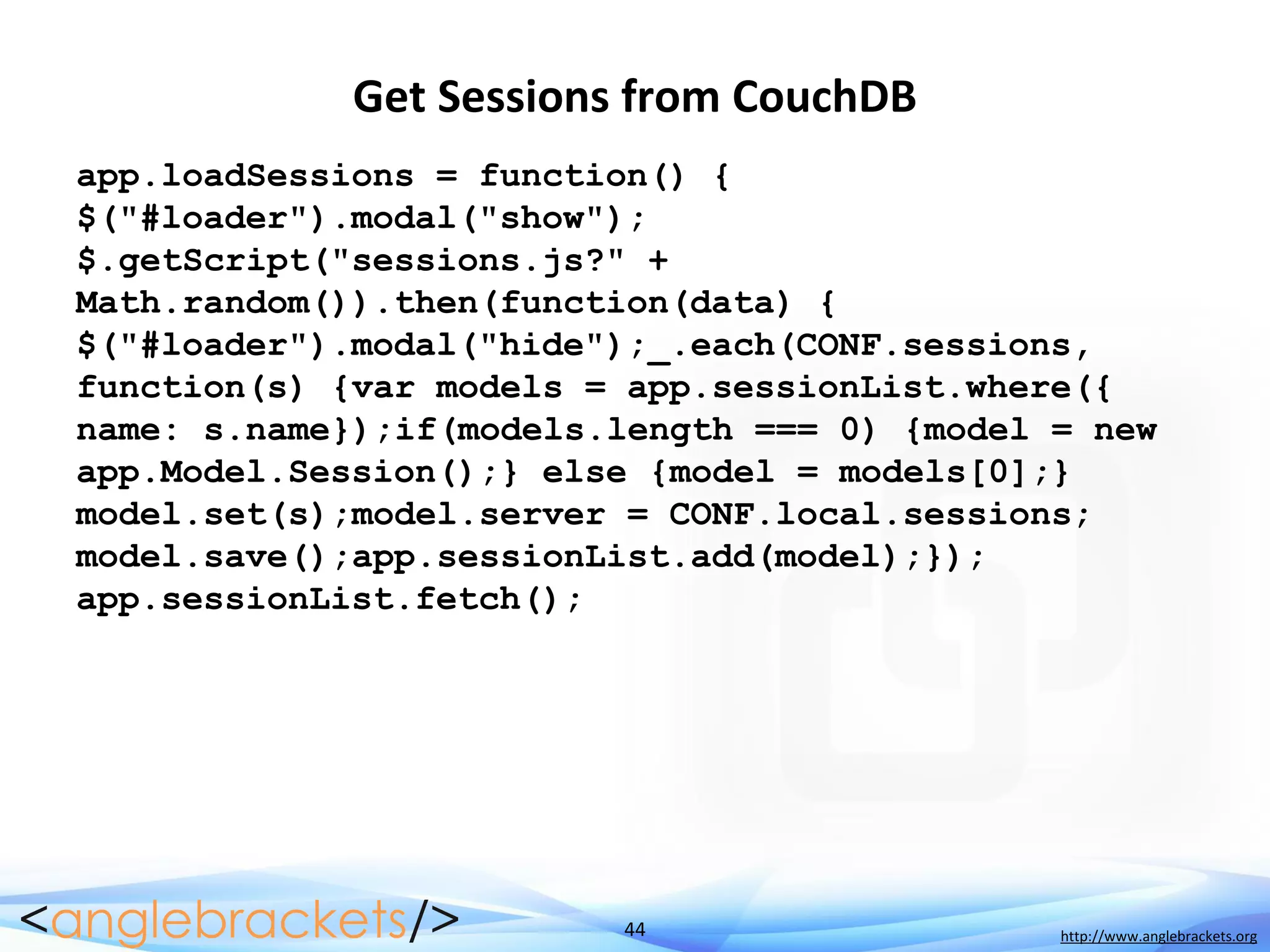 44 http://www.anglebrackets.org
Get Sessions from CouchDB
app.loadSessions = function() {
$("#loader").modal("show");
$.getScript("sessions.js?" +
Math.random()).then(function(data) {
$("#loader").modal("hide");_.each(CONF.sessions,
function(s) {var models = app.sessionList.where({
name: s.name});if(models.length === 0) {model = new
app.Model.Session();} else {model = models[0];}
model.set(s);model.server = CONF.local.sessions;
model.save();app.sessionList.add(model);});
app.sessionList.fetch();
 