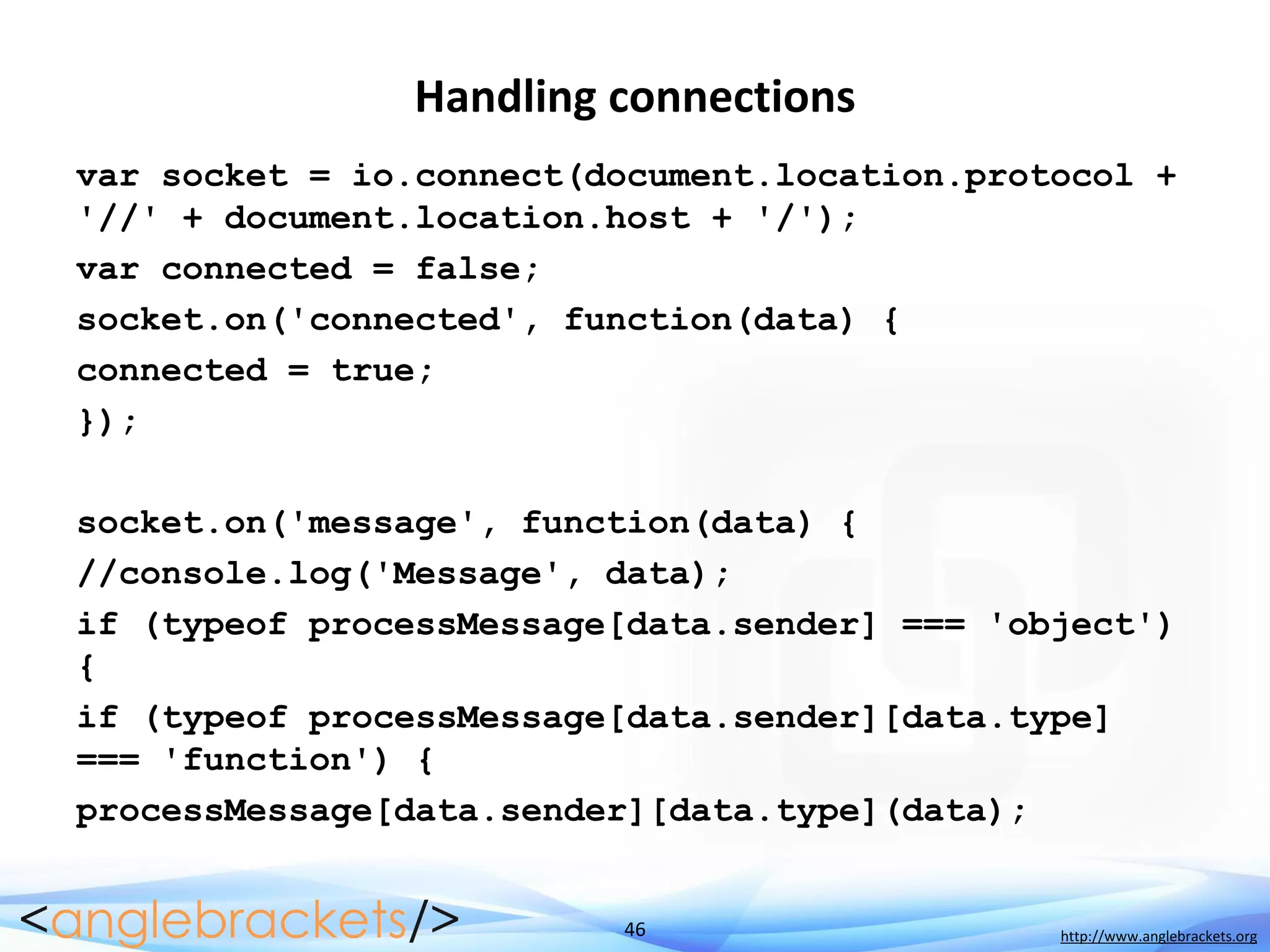 46 http://www.anglebrackets.org
Handling connections
var socket = io.connect(document.location.protocol +
'//' + document.location.host + '/');
var connected = false;
socket.on('connected', function(data) {
connected = true;
});
socket.on('message', function(data) {
//console.log('Message', data);
if (typeof processMessage[data.sender] === 'object')
{
if (typeof processMessage[data.sender][data.type]
=== 'function') {
processMessage[data.sender][data.type](data);
 