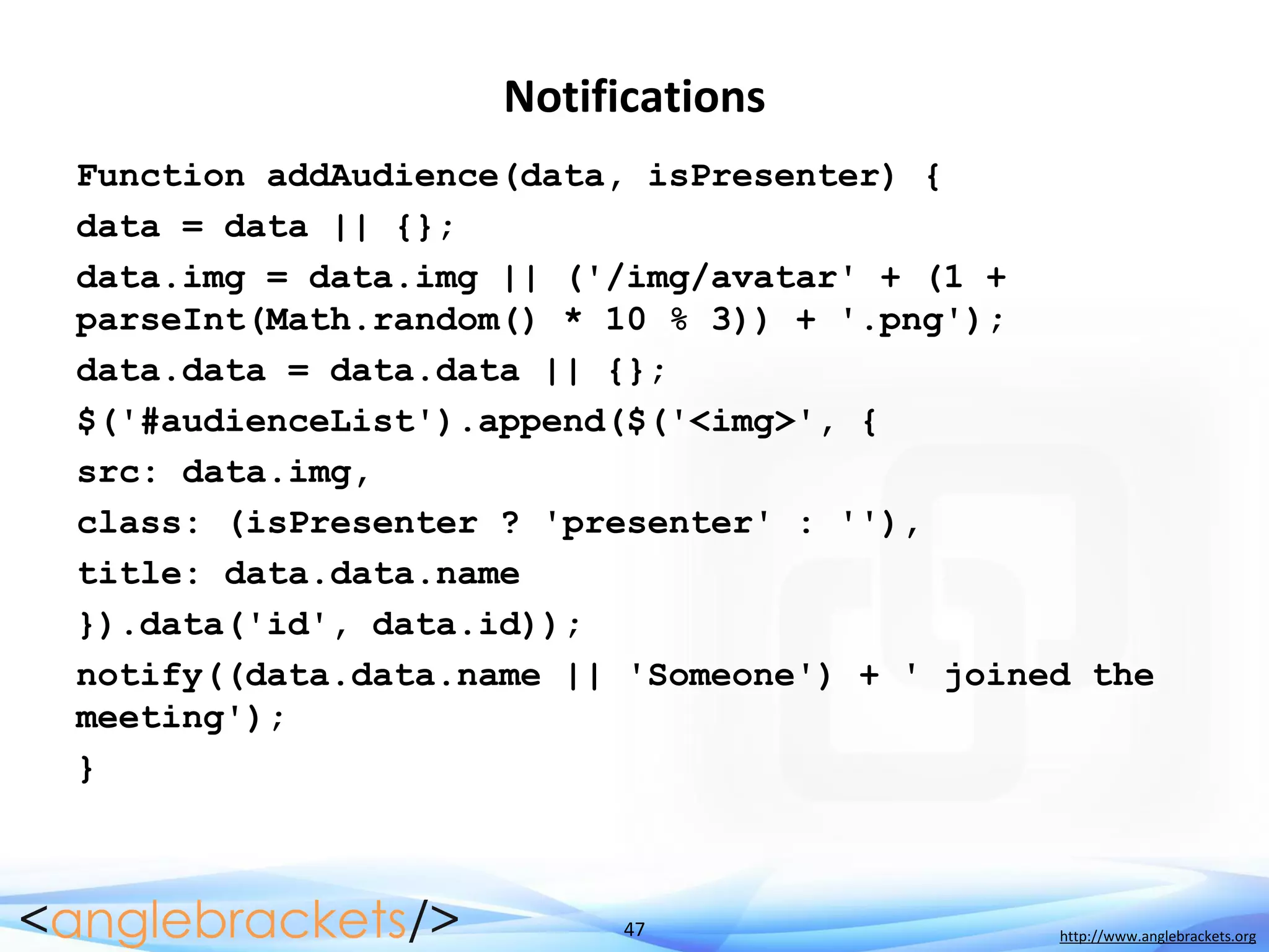 47 http://www.anglebrackets.org
Notifications
Function addAudience(data, isPresenter) {
data = data || {};
data.img = data.img || ('/img/avatar' + (1 +
parseInt(Math.random() * 10 % 3)) + '.png');
data.data = data.data || {};
$('#audienceList').append($('<img>', {
src: data.img,
class: (isPresenter ? 'presenter' : ''),
title: data.data.name
}).data('id', data.id));
notify((data.data.name || 'Someone') + ' joined the
meeting');
}
 