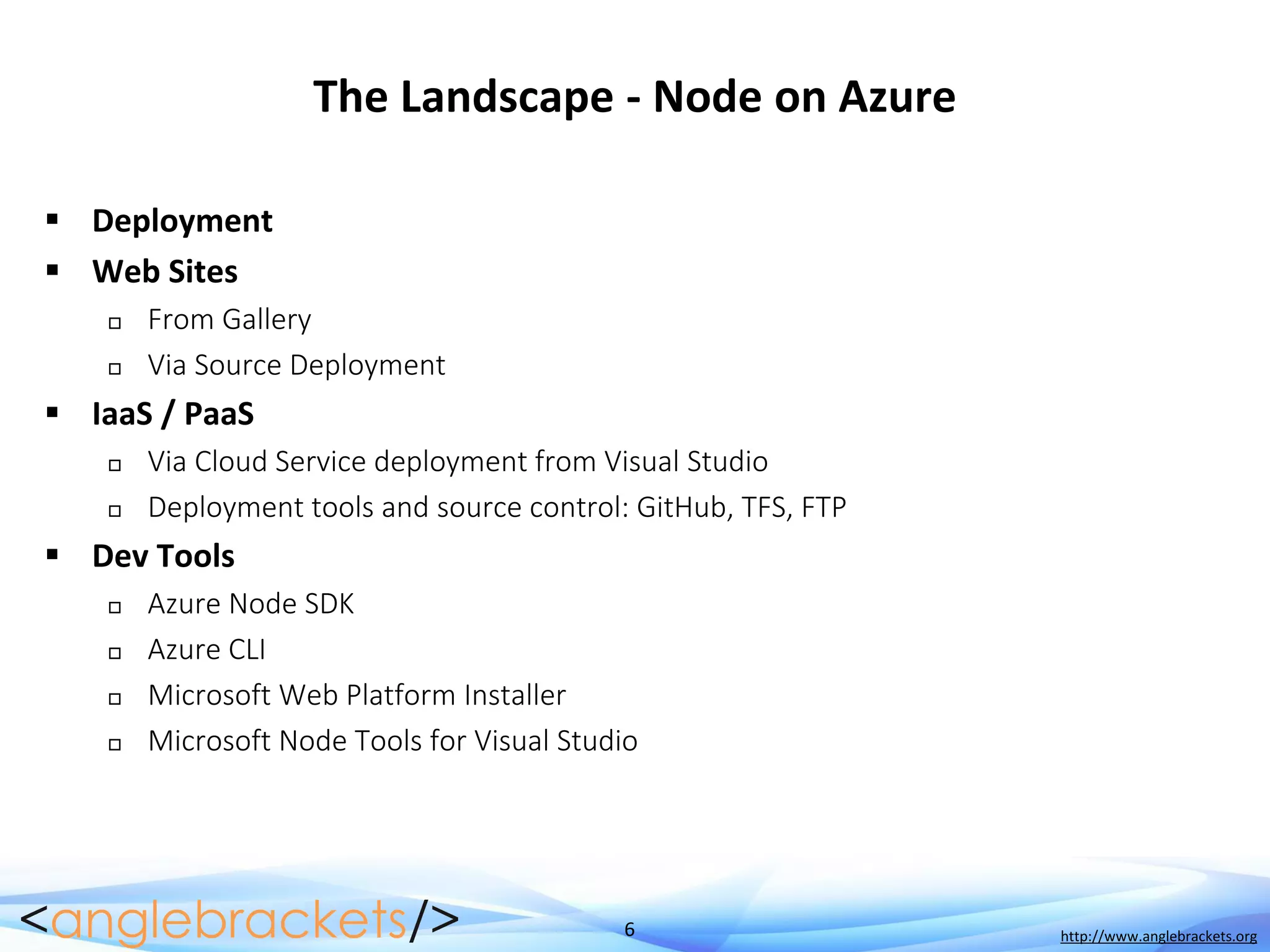 6 http://www.anglebrackets.org
The Landscape - Node on Azure
 Deployment
 Web Sites
 From Gallery
 Via Source Deployment
 IaaS / PaaS
 Via Cloud Service deployment from Visual Studio
 Deployment tools and source control: GitHub, TFS, FTP
 Dev Tools
 Azure Node SDK
 Azure CLI
 Microsoft Web Platform Installer
 Microsoft Node Tools for Visual Studio
 