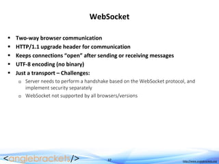 37 http://www.anglebrackets.org
WebSocket
 Two-way browser communication
 HTTP/1.1 upgrade header for communication
 Keeps connections “open” after sending or receiving messages
 UTF-8 encoding (no binary)
 Just a transport – Challenges:
 Server needs to perform a handshake based on the WebSocket protocol, and
implement security separately
 WebSocket not supported by all browsers/versions
 