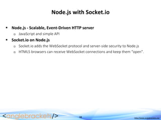 38 http://www.anglebrackets.org
Node.js with Socket.io
 Node.js - Scalable, Event-Driven HTTP server
 JavaScript and simple API
 Socket.io on Node.js
 Socket.io adds the WebSocket protocol and server-side security to Node.js
 HTML5 browsers can receive WebSocket connections and keep them “open”.
 