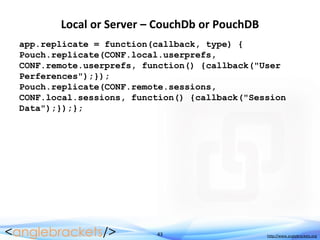 43 http://www.anglebrackets.org
Local or Server – CouchDb or PouchDB
app.replicate = function(callback, type) {
Pouch.replicate(CONF.local.userprefs,
CONF.remote.userprefs, function() {callback("User
Perferences");});
Pouch.replicate(CONF.remote.sessions,
CONF.local.sessions, function() {callback("Session
Data");});};
 