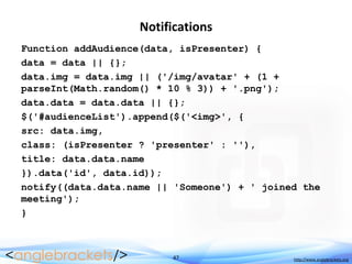 47 http://www.anglebrackets.org
Notifications
Function addAudience(data, isPresenter) {
data = data || {};
data.img = data.img || ('/img/avatar' + (1 +
parseInt(Math.random() * 10 % 3)) + '.png');
data.data = data.data || {};
$('#audienceList').append($('<img>', {
src: data.img,
class: (isPresenter ? 'presenter' : ''),
title: data.data.name
}).data('id', data.id));
notify((data.data.name || 'Someone') + ' joined the
meeting');
}
 
