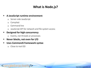 8 http://www.anglebrackets.org
What is Node.js?
 A JavaScript runtime environment
 Server-side JavaScript
 Compiled
 Command line
 JavaScript API for network and file system access
 Designed for high concurrency
 Events, not threads or processes
 Never blocks, not even for I/O
 Uses CommonJS framework syntax
 Close to real OO
 