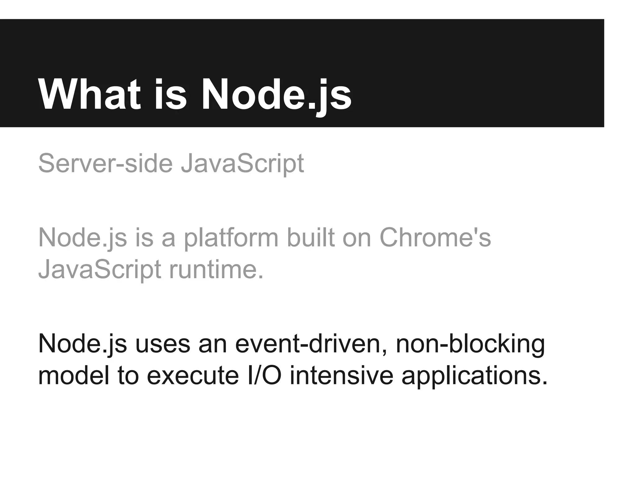 What is Node.js
Server-side JavaScript
Node.js is a platform built on Chrome's
JavaScript runtime.
Node.js uses an event-driven, non-blocking
model to execute I/O intensive applications.
 