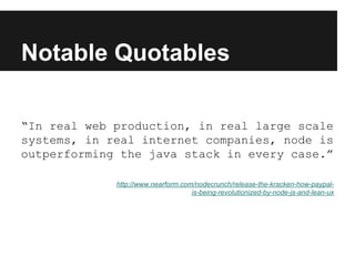 Notable Quotables
“In real web production, in real large scale
systems, in real internet companies, node is
outperforming the java stack in every case.”
http://www.nearform.com/nodecrunch/release-the-kracken-how-paypal-
is-being-revolutionized-by-node-js-and-lean-ux
 