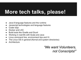 More tech talks, please!
● Java 8 language features and the runtime
● Javascript technologies and language features
● Coder dojo
● Docker and LXC
● Build tools like Gradle and Grunt
● Working in real-life with Scala and Java
● Linux command line, environment tips and VI.
● The Linux OS in general (Kernal and system directories)
● Architecture
“We want Volunteers,
not Conscripts!”
 