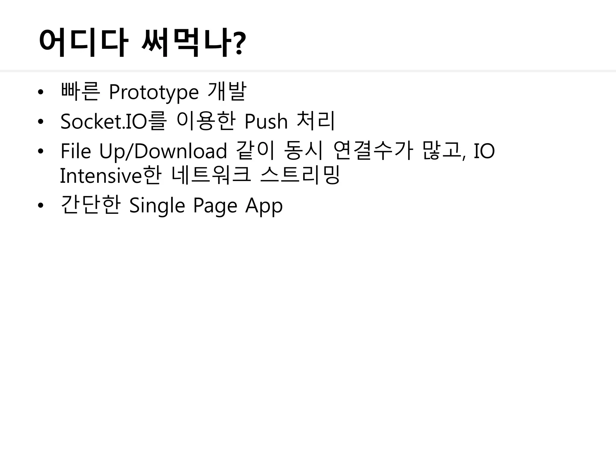 어디다 써먹나?
• 빠른 Prototype 개발
• Socket.IO를 이용한 Push 처리
• File Up/Download 같이 동시 연결수가 많고, IO
Intensive한 네트워크 스트리밍
• 간단한 Single Page App
 