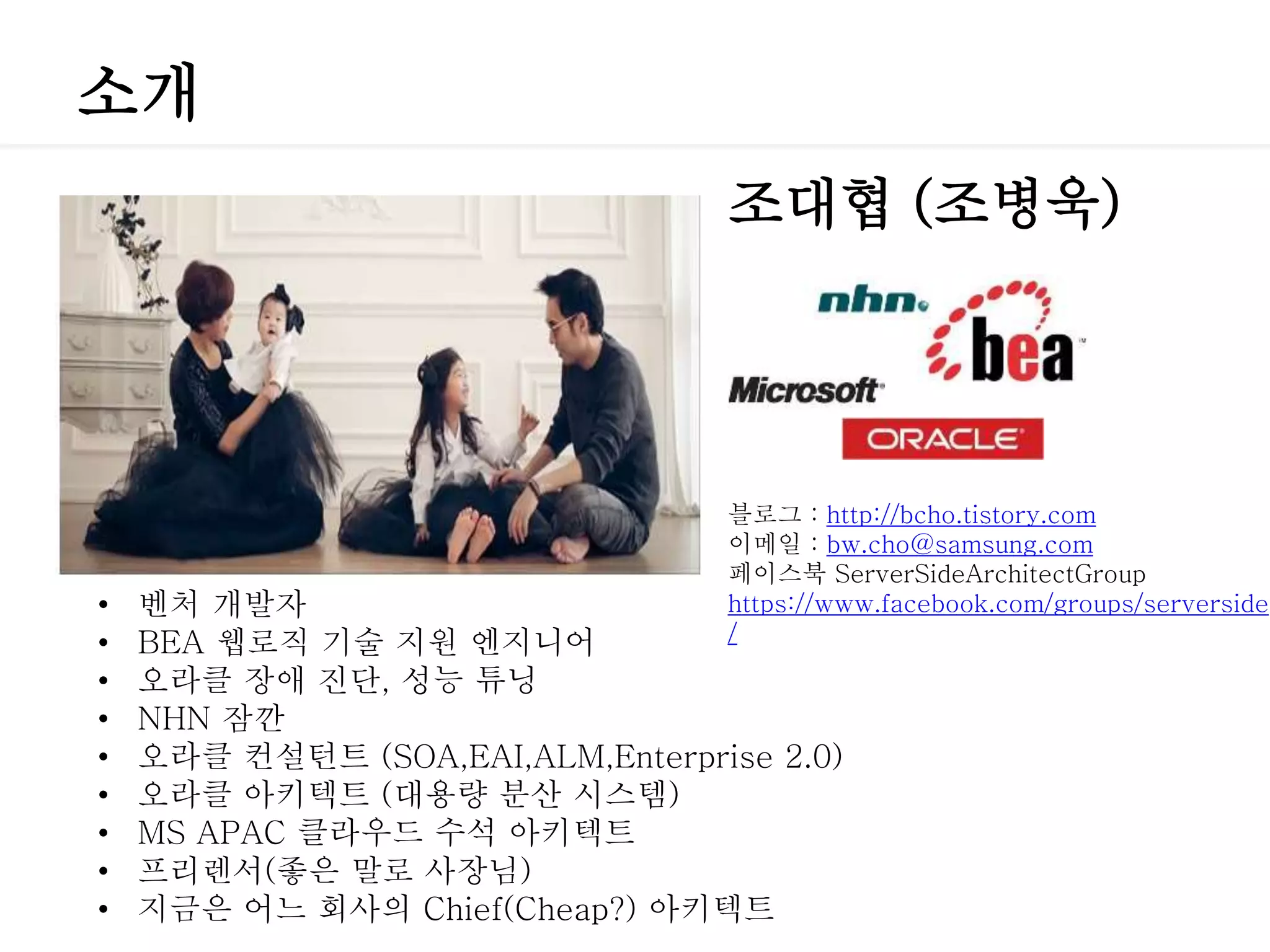 소개
조대협 (조병욱)
• 벤처 개발자
• BEA 웹로직 기술 지원 엔지니어
• 오라클 장애 진단, 성능 튜닝
• NHN 잠깐
• 오라클 컨설턴트 (SOA,EAI,ALM,Enterprise 2.0)
• 오라클 아키텍트 (대용량 분산 시스템)
• MS APAC 클라우드 수석 아키텍트
• 프리렌서(좋은 말로 사장님)
• 지금은 어느 회사의 Chief(Cheap?) 아키텍트
블로그 : http://bcho.tistory.com
이메일 : bw.cho@samsung.com
페이스북 ServerSideArchitectGroup
https://www.facebook.com/groups/serverside
/
 