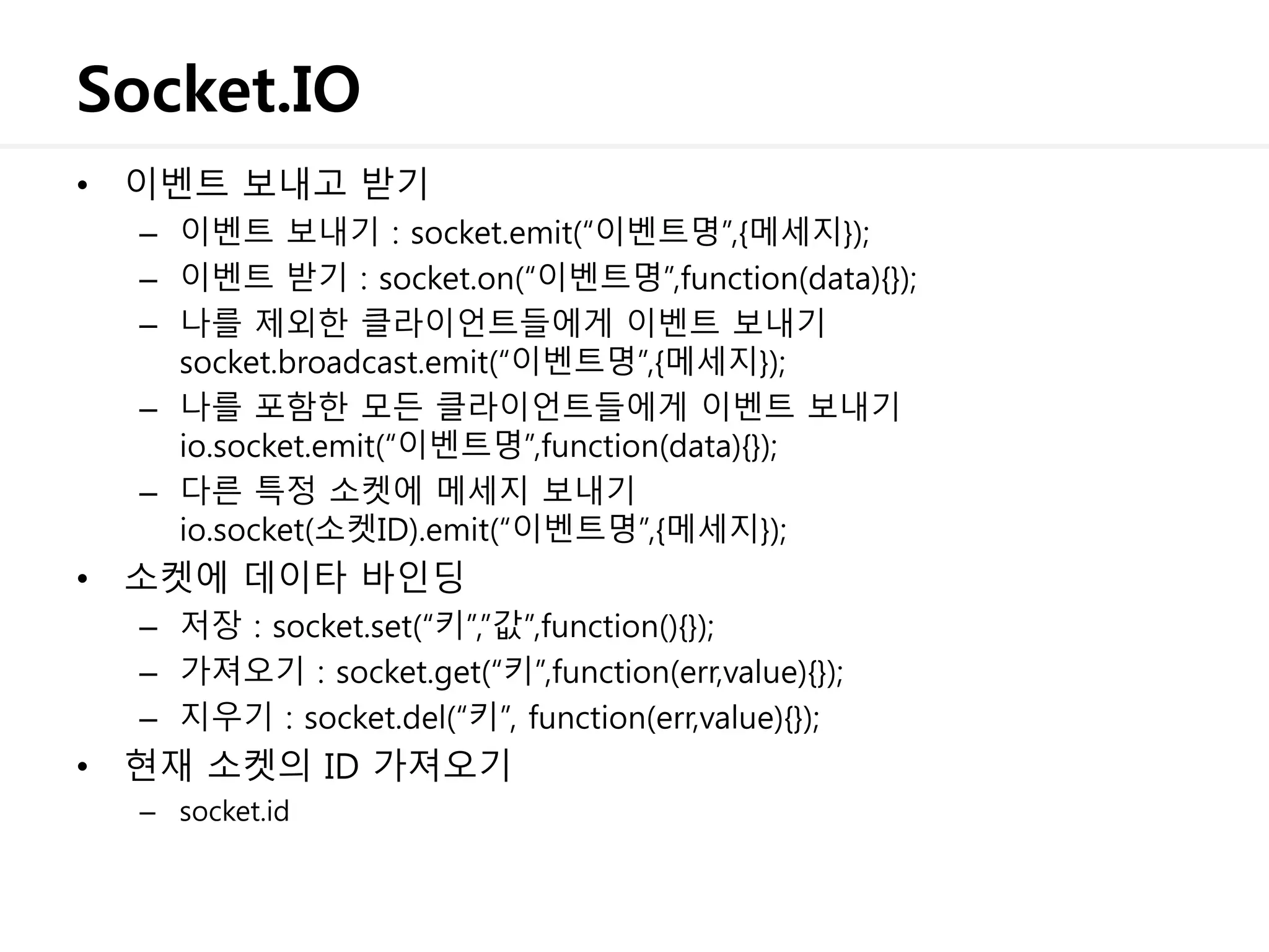 Socket.IO
• 이벤트 보내고 받기
– 이벤트 보내기 : socket.emit(“이벤트명”,{메세지});
– 이벤트 받기 : socket.on(“이벤트명”,function(data){});
– 나를 제외한 클라이언트들에게 이벤트 보내기
socket.broadcast.emit(“이벤트명”,{메세지});
– 나를 포함한 모든 클라이언트들에게 이벤트 보내기
io.socket.emit(“이벤트명”,function(data){});
– 다른 특정 소켓에 메세지 보내기
io.socket(소켓ID).emit(“이벤트명”,{메세지});
• 소켓에 데이타 바인딩
– 저장 : socket.set(“키”,”값”,function(){});
– 가져오기 : socket.get(“키”,function(err,value){});
– 지우기 : socket.del(“키”, function(err,value){});
• 현재 소켓의 ID 가져오기
– socket.id
 