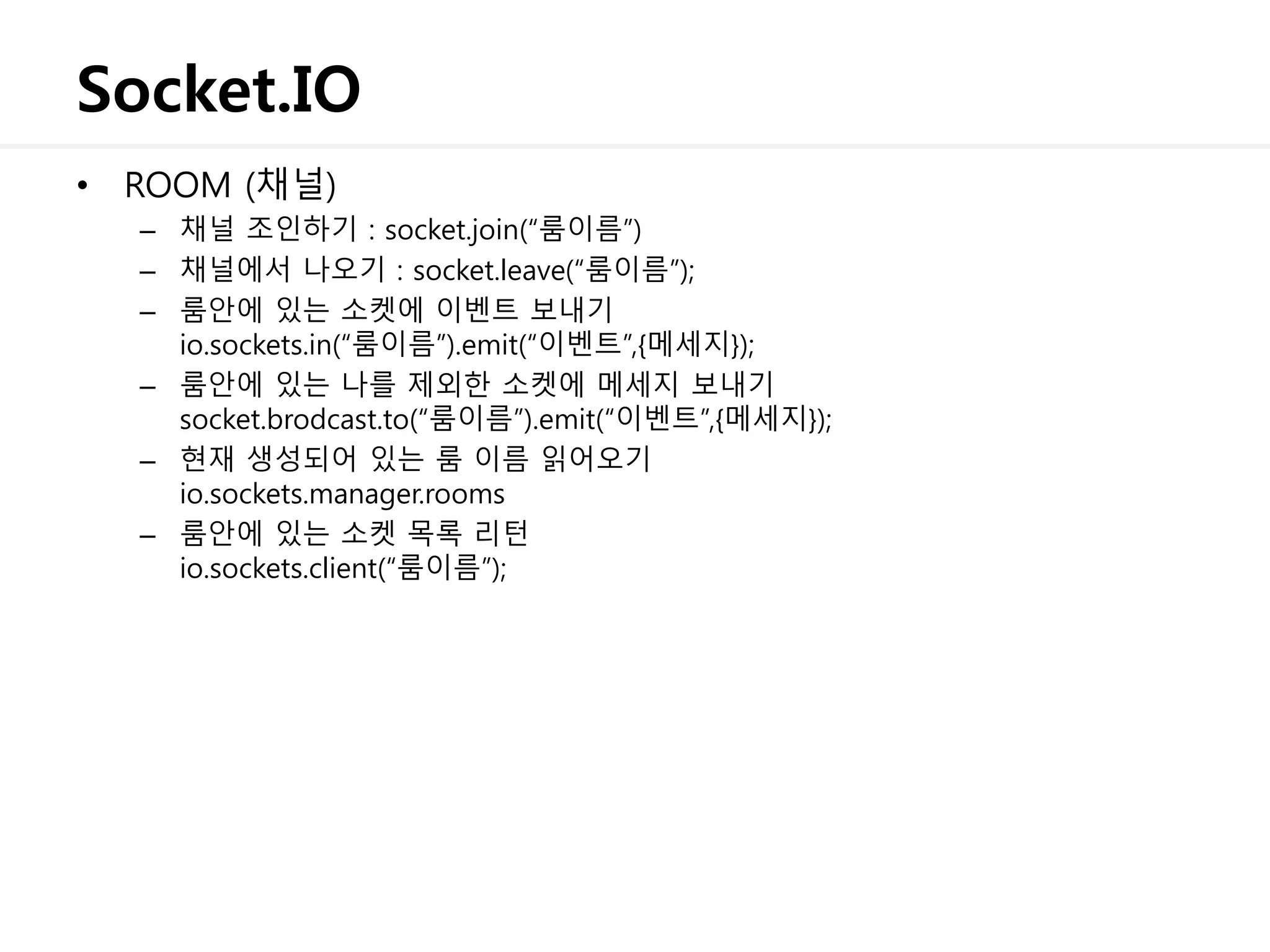 Socket.IO
• ROOM (채널)
– 채널 조인하기 : socket.join(“룸이름”)
– 채널에서 나오기 : socket.leave(“룸이름”);
– 룸안에 있는 소켓에 이벤트 보내기
io.sockets.in(“룸이름”).emit(“이벤트”,{메세지});
– 룸안에 있는 나를 제외한 소켓에 메세지 보내기
socket.brodcast.to(“룸이름”).emit(“이벤트”,{메세지});
– 현재 생성되어 있는 룸 이름 읽어오기
io.sockets.manager.rooms
– 룸안에 있는 소켓 목록 리턴
io.sockets.client(“룸이름”);
 