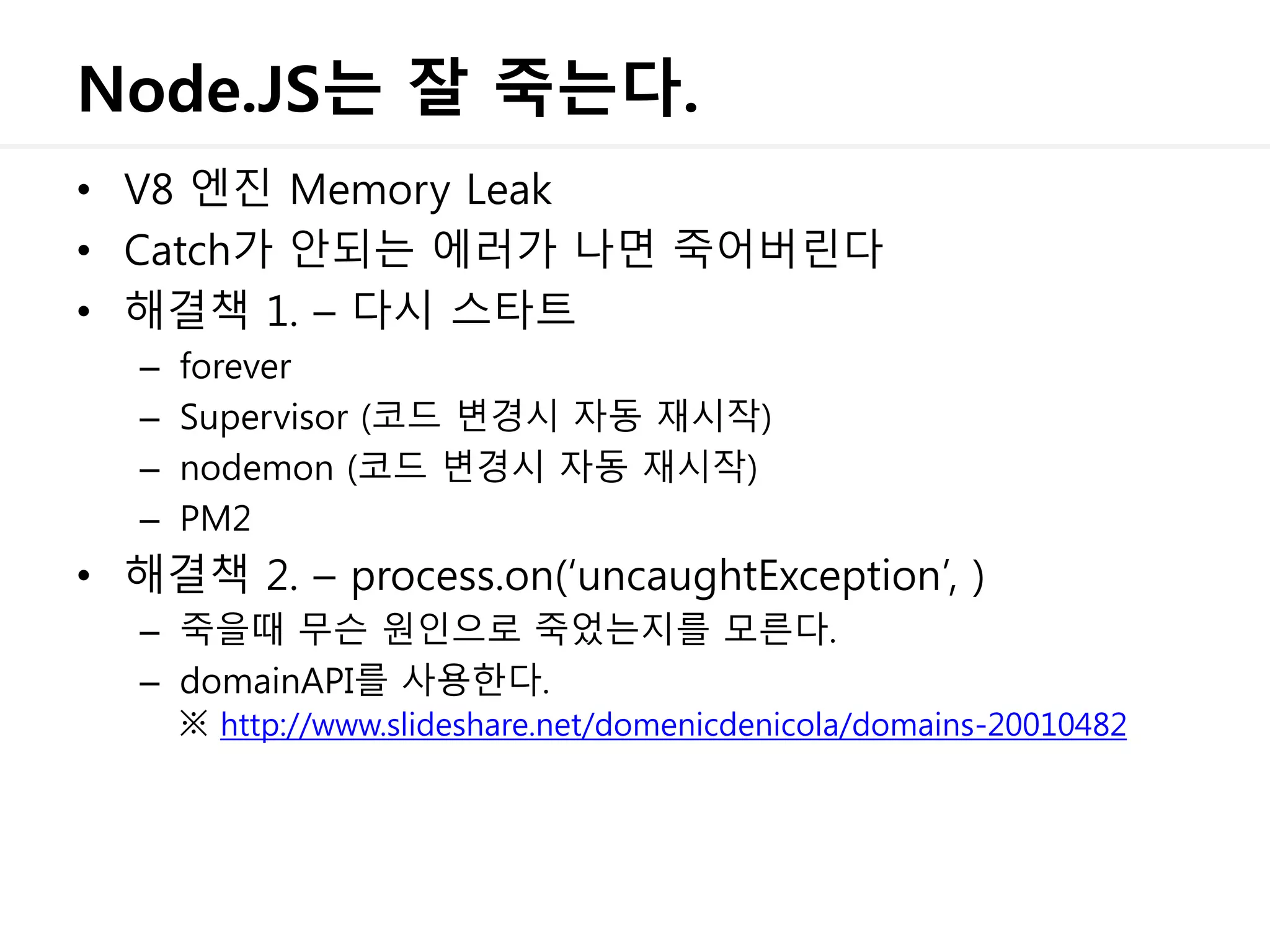 Node.JS는 잘 죽는다.
• V8 엔진 Memory Leak
• Catch가 안되는 에러가 나면 죽어버린다
• 해결책 1. – 다시 스타트
– forever
– Supervisor (코드 변경시 자동 재시작)
– nodemon (코드 변경시 자동 재시작)
– PM2
• 해결책 2. – process.on(‘uncaughtException’, )
– 죽을때 무슨 원인으로 죽었는지를 모른다.
– domainAPI를 사용한다.
※ http://www.slideshare.net/domenicdenicola/domains-20010482
 
