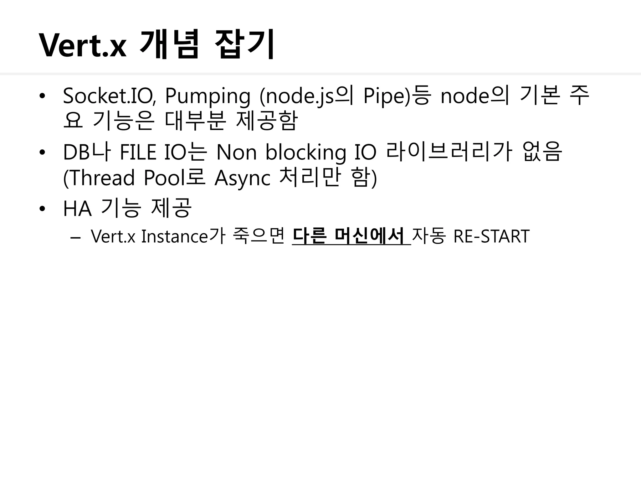 Vert.x 개념 잡기
• Socket.IO, Pumping (node.js의 Pipe)등 node의 기본 주
요 기능은 대부분 제공함
• DB나 FILE IO는 Non blocking IO 라이브러리가 없음
(Thread Pool로 Async 처리만 함)
• HA 기능 제공
– Vert.x Instance가 죽으면 다른 머신에서 자동 RE-START
 