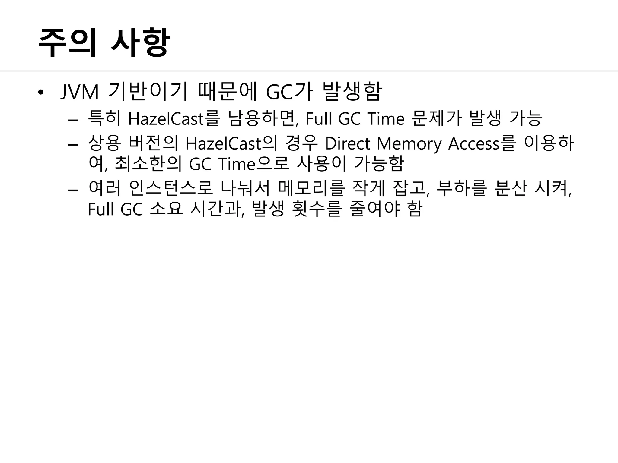 주의 사항
• JVM 기반이기 때문에 GC가 발생함
– 특히 HazelCast를 남용하면, Full GC Time 문제가 발생 가능
– 상용 버전의 HazelCast의 경우 Direct Memory Access를 이용하
여, 최소한의 GC Time으로 사용이 가능함
– 여러 인스턴스로 나눠서 메모리를 작게 잡고, 부하를 분산 시켜,
Full GC 소요 시간과, 발생 횟수를 줄여야 함
 