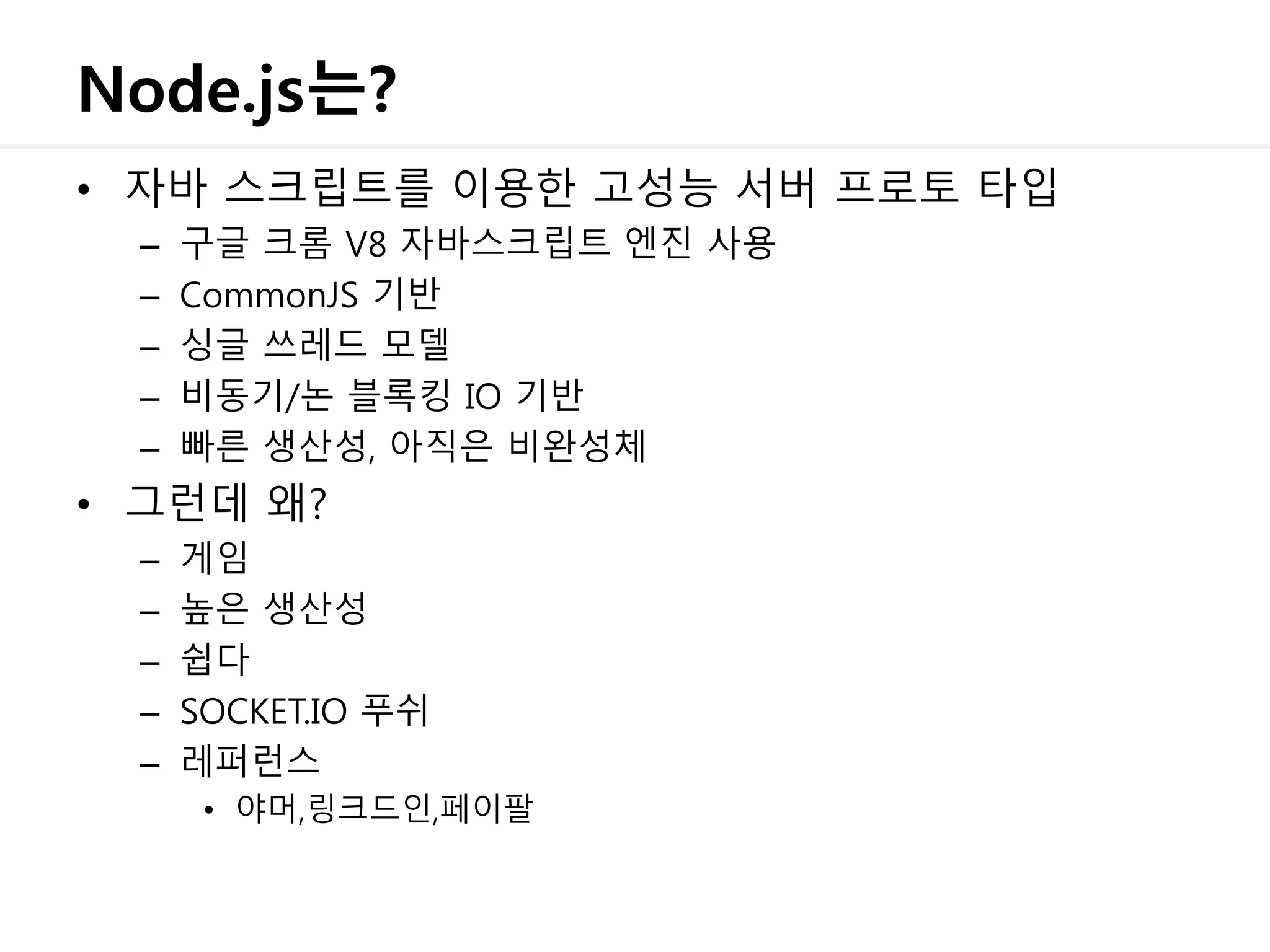 Node.js는?
• 자바 스크립트를 이용한 고성능 서버 프로토 타입
– 구글 크롬 V8 자바스크립트 엔진 사용
– CommonJS 기반
– 싱글 쓰레드 모델
– 비동기/논 블록킹 IO 기반
– 빠른 생산성, 아직은 비완성체
• 그런데 왜?
– 게임
– 높은 생산성
– 쉽다
– SOCKET.IO 푸쉬
– 레퍼런스
• 야머,링크드인,페이팔
 