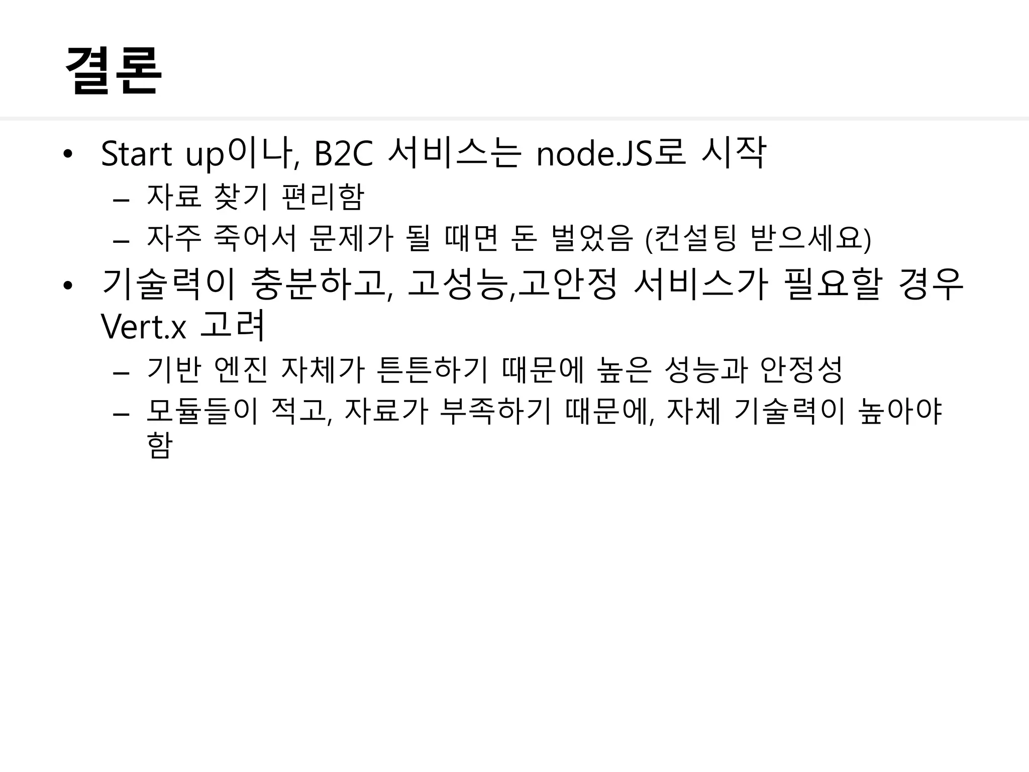 결론
• Start up이나, B2C 서비스는 node.JS로 시작
– 자료 찾기 편리함
– 자주 죽어서 문제가 될 때면 돈 벌었음 (컨설팅 받으세요)
• 기술력이 충분하고, 고성능,고안정 서비스가 필요할 경우
Vert.x 고려
– 기반 엔진 자체가 튼튼하기 때문에 높은 성능과 안정성
– 모듈들이 적고, 자료가 부족하기 때문에, 자체 기술력이 높아야
함
 