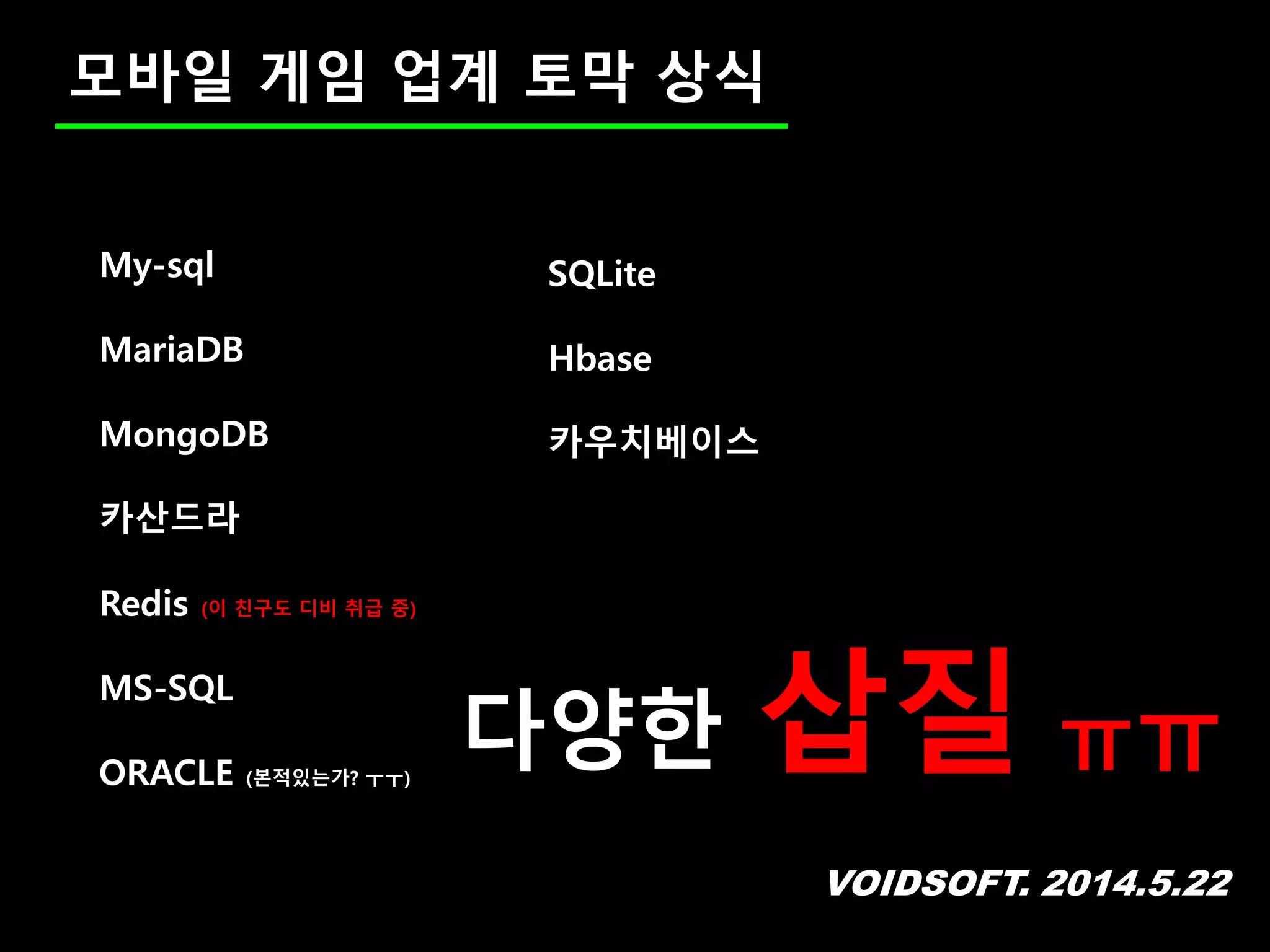 VOIDSOFT. 2014.5.22
모바일 게임 업계 토막 상식
SQLite
Hbase
카우치베이스
My-sql
MariaDB
MongoDB
카산드라
Redis (이 친구도 디비 취급 중)
MS-SQL
ORACLE (본적있는가? ㅜㅜ)
다양한 삽질 ㅠㅠ
 