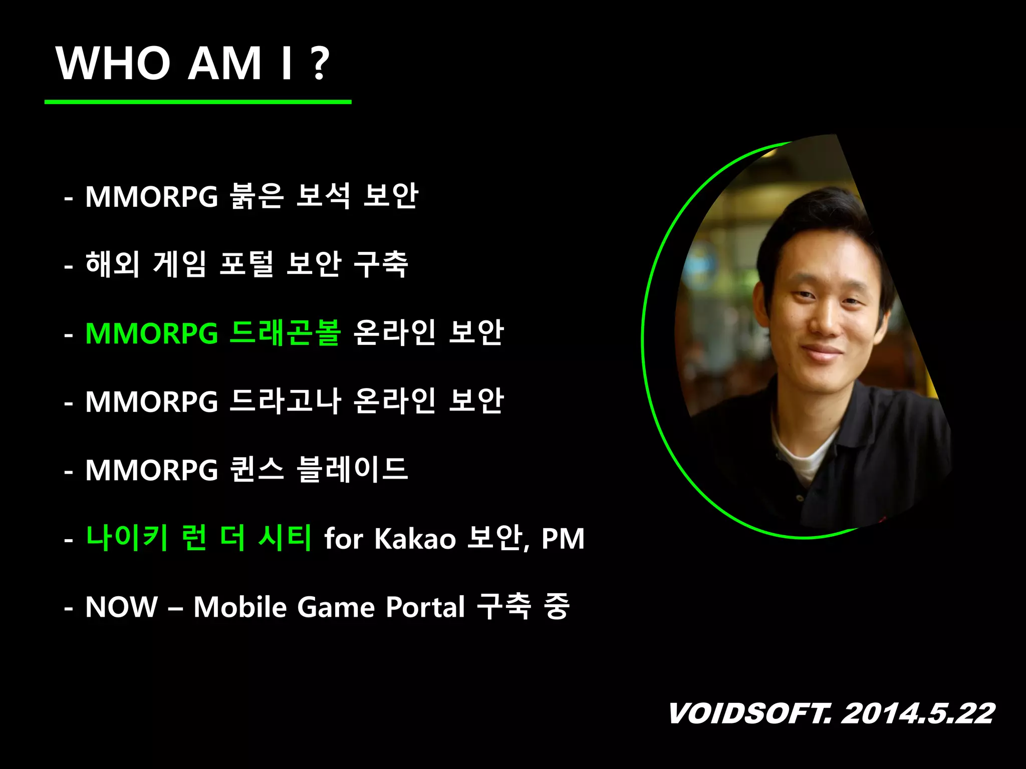 VOIDSOFT. 2014.5.22
WHO AM I ?
- MMORPG 붉은 보석 보안
- 해외 게임 포털 보안 구축
- MMORPG 드래곤볼 온라인 보안
- MMORPG 드라고나 온라인 보안
- MMORPG 퀸스 블레이드
- 나이키 런 더 시티 for Kakao 보안, PM
- NOW – Mobile Game Portal 구축 중
 