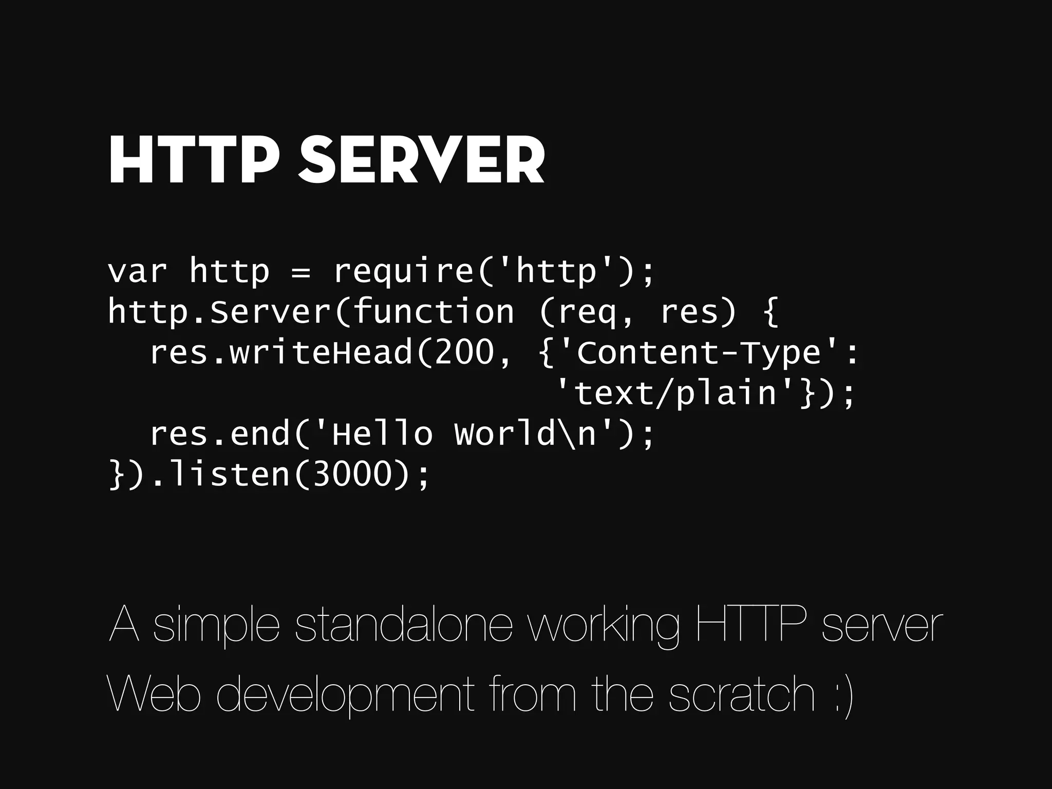 var http = require('http'); http.Server(function (req, res) { res.writeHead(200, {'Content-Type': 'text/plain'}); res.end('Hello Worldn'); }).listen(3000); HTTP Server A simple standalone working HTTP server Web development from the scratch :) 