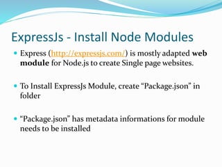 ExpressJs - Install Node Modules
 Express (http://expressjs.com/) is mostly adapted web
module for Node.js to create Single page websites.
 To Install ExpressJs Module, create “Package.json” in
folder
 “Package.json” has metadata informations for module
needs to be installed
 