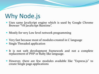 Why Node.js
 Uses same JavaScript engine which is used by Google Chrome
Browser “V8 JavaScript Runtime”.
 Mostly for very Low level network programming
 Very fast because most of modules created in C language
 Single Threaded application
 It is not web development framework and not a complete
replacement of PHP or Ruby like language.
 However, there are few modules available like “Express.js” to
create Single page applications
 