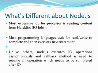 What's Different about Node.js
 Most expensive job for processor is reading content
from Harddisc (IO Jobs).
 Most programming languages wait for read/write to
complete and then executes next statement.

 Unlike others, node.js executes IO operations
asynchronously and callback method is used to
resume an operation which needs to be completed
after IO.
 