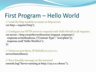 First Program – Hello World
// Load the http module to create an http server.
var http = require('http');
// Configure our HTTP server to respond with Hello World to all requests.
var server = http.createServer(function (request, response) {
response.writeHead(200, {"Content-Type": "text/plain"});
response.end("Hello Worldn");
});
// Listen on port 8000, IP defaults to 127.0.0.1
server.listen(8000);
// Put a friendly message on the terminal
console.log("Server running at http://127.0.0.1:8000/");
 